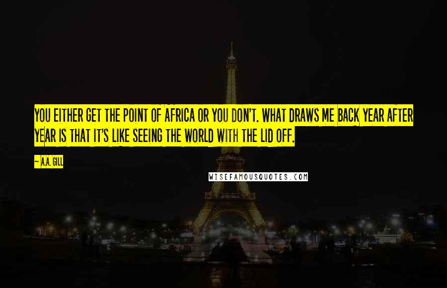 A.A. Gill quotes: You either get the point of Africa or you don't. What draws me back year after year is that it's like seeing the world with the lid off. A.A. Gill quotes: You either get the point of Africa or you don't. What draws me back year after year is that it's like seeing the world with the lid off.