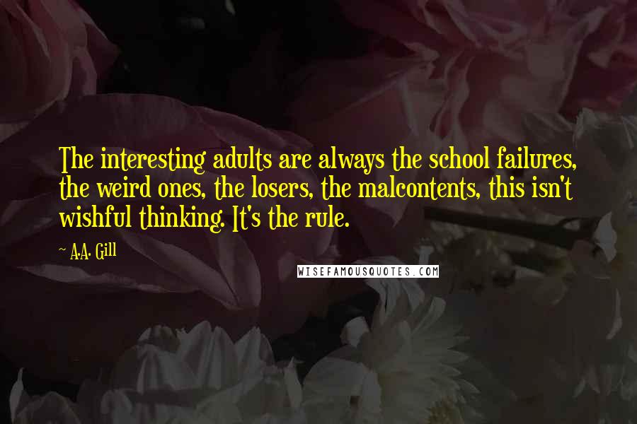 A.A. Gill quotes: The interesting adults are always the school failures, the weird ones, the losers, the malcontents, this isn't wishful thinking. It's the rule. A.A. Gill quotes: The interesting adults are always the school failures, the weird ones, the losers, the malcontents, this isn't wishful thinking. It's the rule.