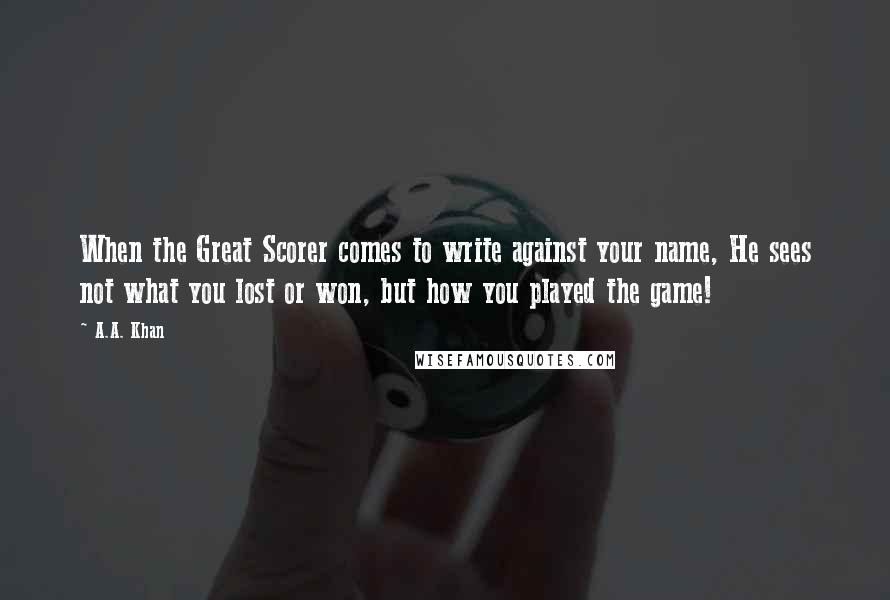 A.A. Khan quotes: When the Great Scorer comes to write against your name, He sees not what you lost or won, but how you played the game!