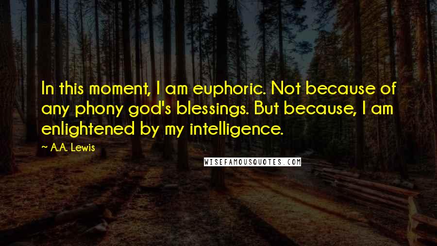 A.A. Lewis quotes: In this moment, I am euphoric. Not because of any phony god's blessings. But because, I am enlightened by my intelligence. A.A. Lewis quotes: In this moment, I am euphoric. Not because of any phony god's blessings. But because, I am enlightened by my intelligence.