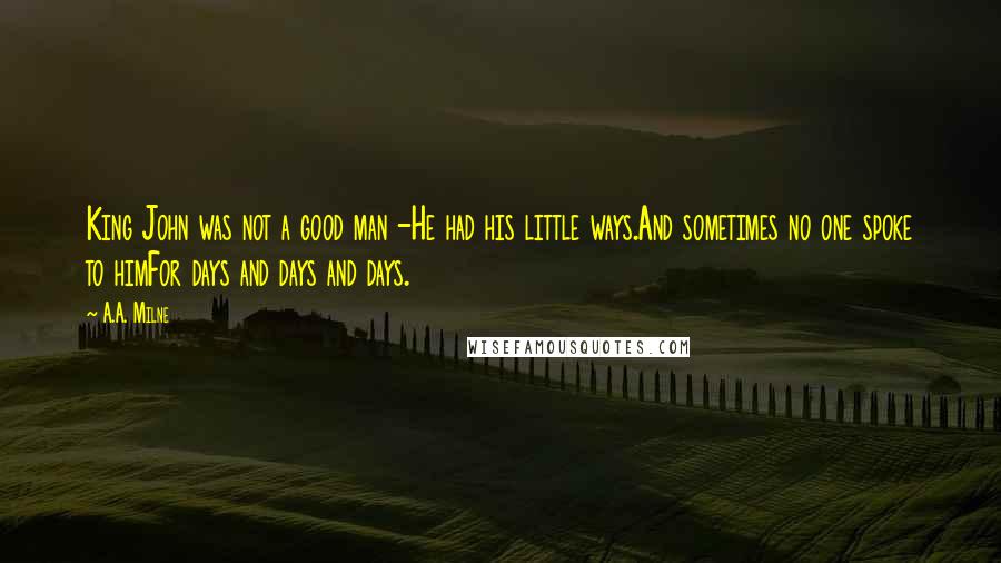 A.A. Milne quotes: King John was not a good man -He had his little ways.And sometimes no one spoke to himFor days and days and days. A.A. Milne quotes: King John was not a good man -He had his little ways.And sometimes no one spoke to himFor days and days and days.