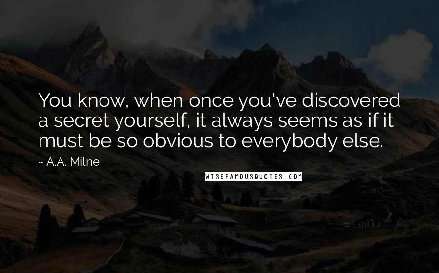 A.A. Milne quotes: You know, when once you've discovered a secret yourself, it always seems as if it must be so obvious to everybody else. A.A. Milne quotes: You know, when once you've discovered a secret yourself, it always seems as if it must be so obvious to everybody else.
