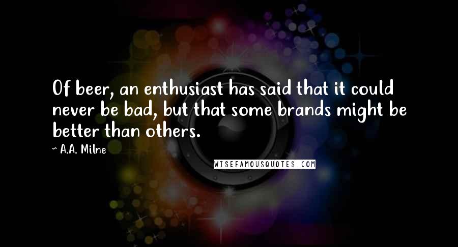 A.A. Milne quotes: Of beer, an enthusiast has said that it could never be bad, but that some brands might be better than others. A.A. Milne quotes: Of beer, an enthusiast has said that it could never be bad, but that some brands might be better than others.