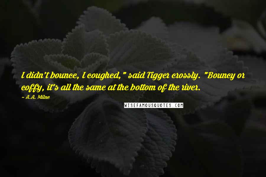 A.A. Milne quotes: I didn't bounce, I coughed," said Tigger crossly. "Bouncy or coffy, it's all the same at the bottom of the river.