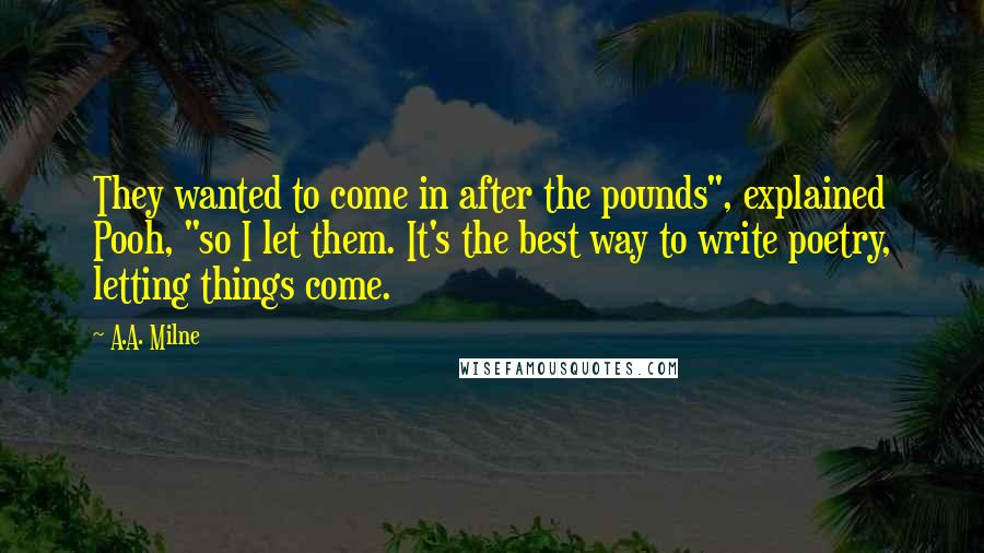 A.A. Milne quotes: They wanted to come in after the pounds", explained Pooh, "so I let them. It's the best way to write poetry, letting things come.