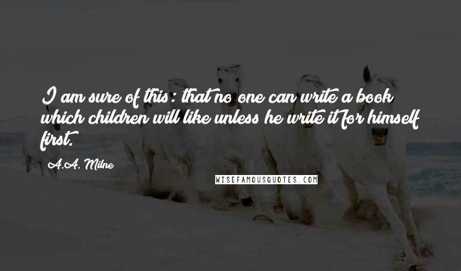 A.A. Milne quotes: I am sure of this: that no one can write a book which children will like unless he write it for himself first. A.A. Milne quotes: I am sure of this: that no one can write a book which children will like unless he write it for himself first.