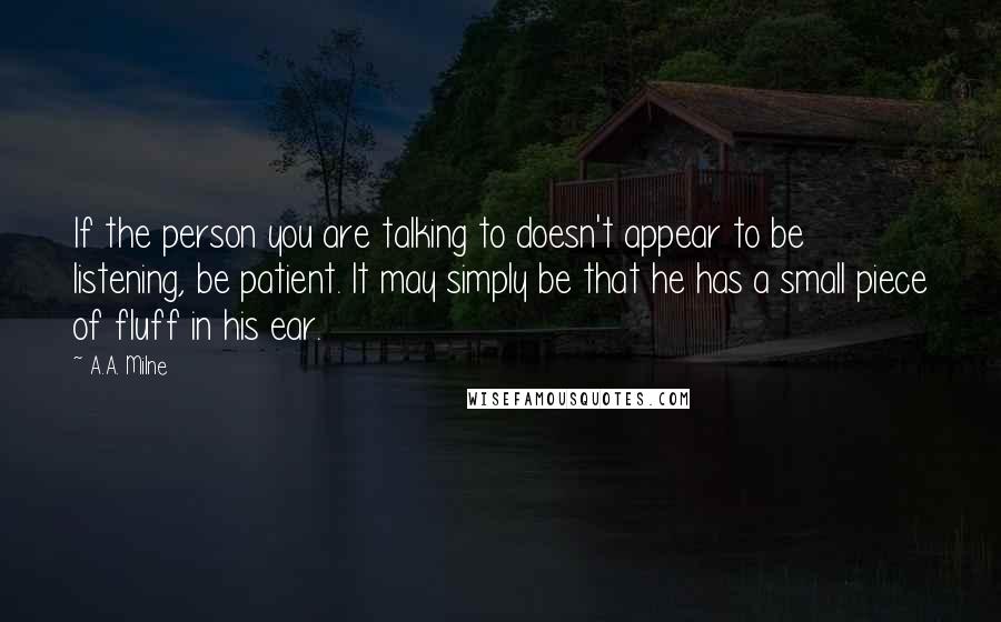 A.A. Milne quotes: If the person you are talking to doesn't appear to be listening, be patient. It may simply be that he has a small piece of fluff in his ear. A.A. Milne quotes: If the person you are talking to doesn't appear to be listening, be patient. It may simply be that he has a small piece of fluff in his ear.