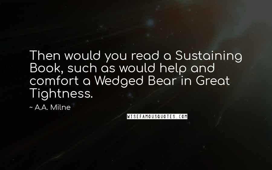 A.A. Milne quotes: Then would you read a Sustaining Book, such as would help and comfort a Wedged Bear in Great Tightness.