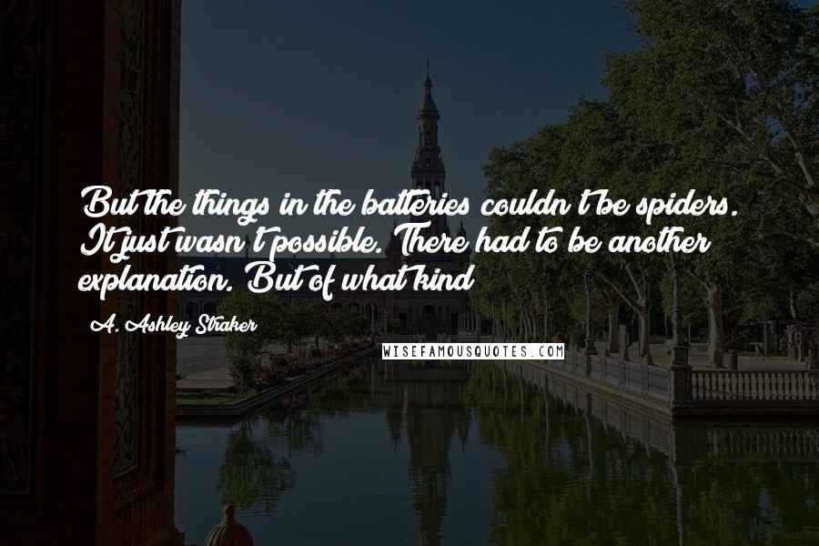 A. Ashley Straker quotes: But the things in the batteries couldn't be spiders. It just wasn't possible. There had to be another explanation. But of what kind?