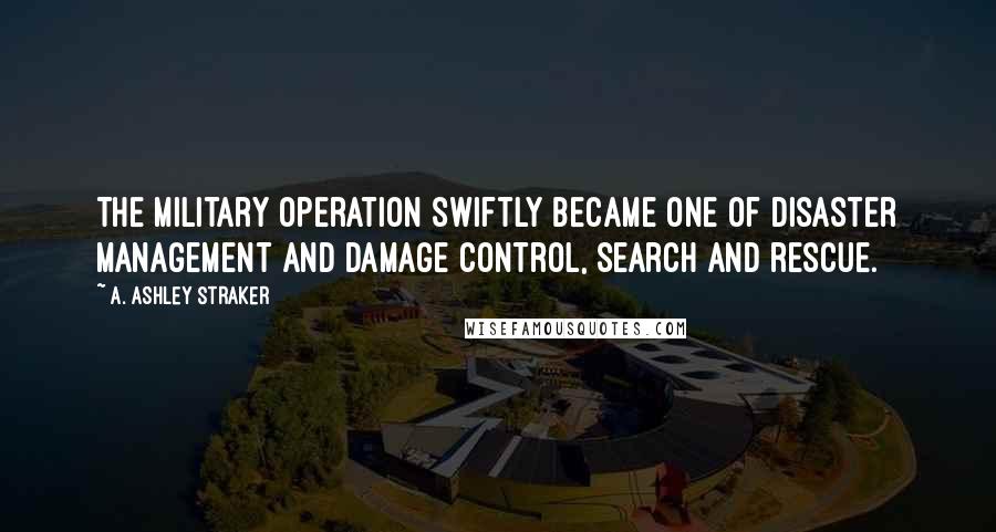A. Ashley Straker quotes: The military operation swiftly became one of disaster management and damage control, search and rescue.