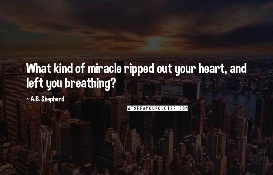 A.B. Shepherd quotes: What kind of miracle ripped out your heart, and left you breathing?
