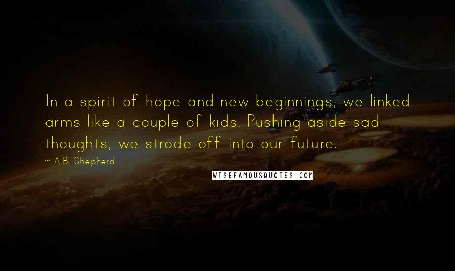 A.B. Shepherd quotes: In a spirit of hope and new beginnings, we linked arms like a couple of kids. Pushing aside sad thoughts, we strode off into our future.