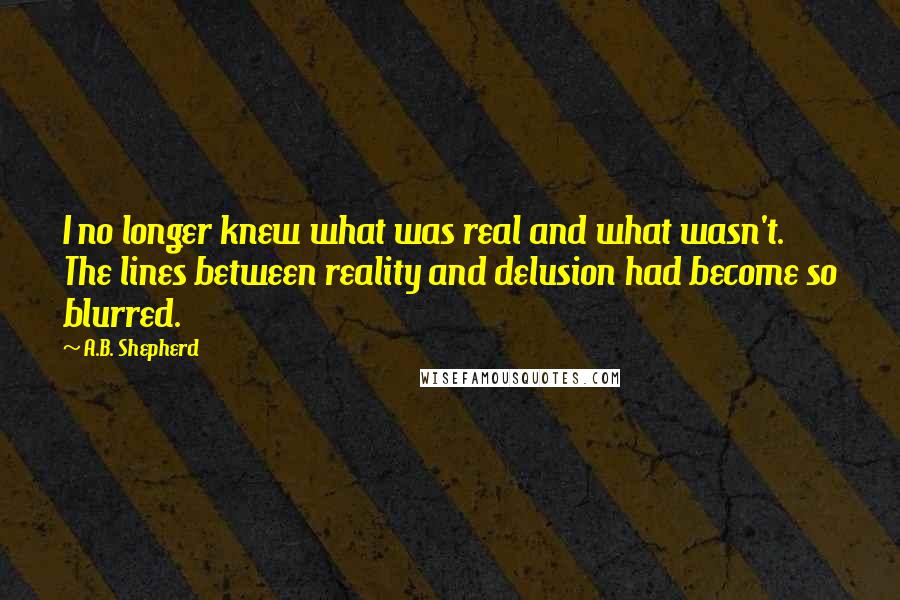 A.B. Shepherd quotes: I no longer knew what was real and what wasn't. The lines between reality and delusion had become so blurred.