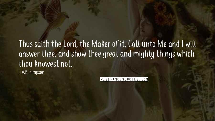 A.B. Simpson quotes: Thus saith the Lord, the Maker of it, Call unto Me and I will answer thee, and show thee great and mighty things which thou knowest not.