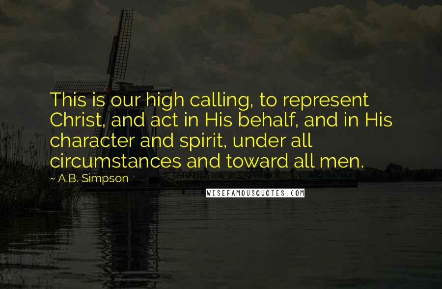A.B. Simpson quotes: This is our high calling, to represent Christ, and act in His behalf, and in His character and spirit, under all circumstances and toward all men.