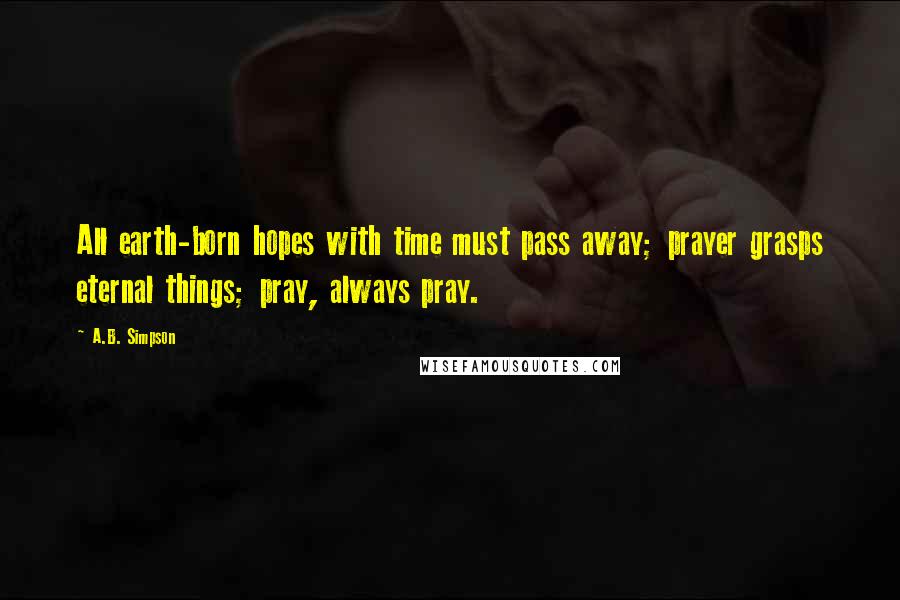 A.B. Simpson quotes: All earth-born hopes with time must pass away; prayer grasps eternal things; pray, always pray.