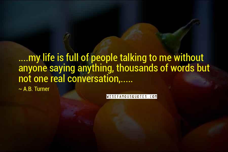A.B. Turner quotes: ....my life is full of people talking to me without anyone saying anything, thousands of words but not one real conversation,.....
