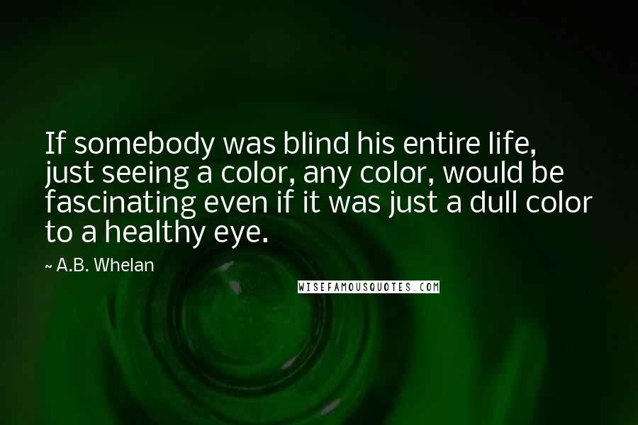 A.B. Whelan quotes: If somebody was blind his entire life, just seeing a color, any color, would be fascinating even if it was just a dull color to a healthy eye. A.B. Whelan quotes: If somebody was blind his entire life, just seeing a color, any color, would be fascinating even if it was just a dull color to a healthy eye.