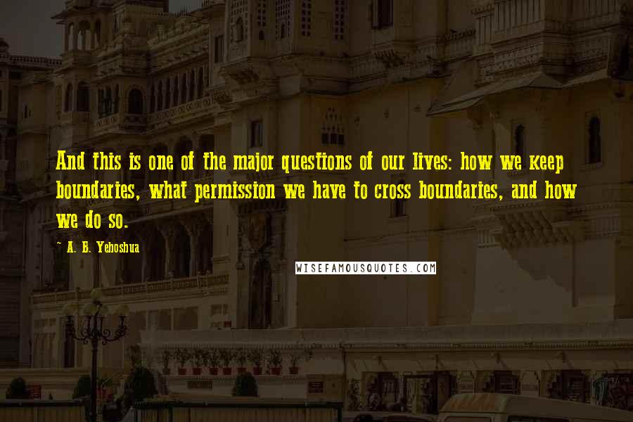 A. B. Yehoshua quotes: And this is one of the major questions of our lives: how we keep boundaries, what permission we have to cross boundaries, and how we do so.