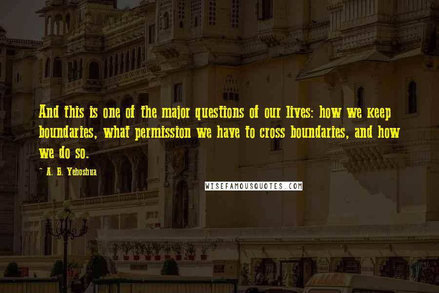 A. B. Yehoshua quotes: And this is one of the major questions of our lives: how we keep boundaries, what permission we have to cross boundaries, and how we do so. A. B. Yehoshua quotes: And this is one of the major questions of our lives: how we keep boundaries, what permission we have to cross boundaries, and how we do so.