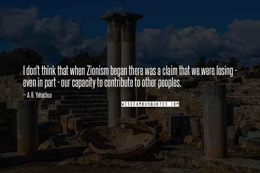 A. B. Yehoshua quotes: I don't think that when Zionism began there was a claim that we were losing - even in part - our capacity to contribute to other peoples.
