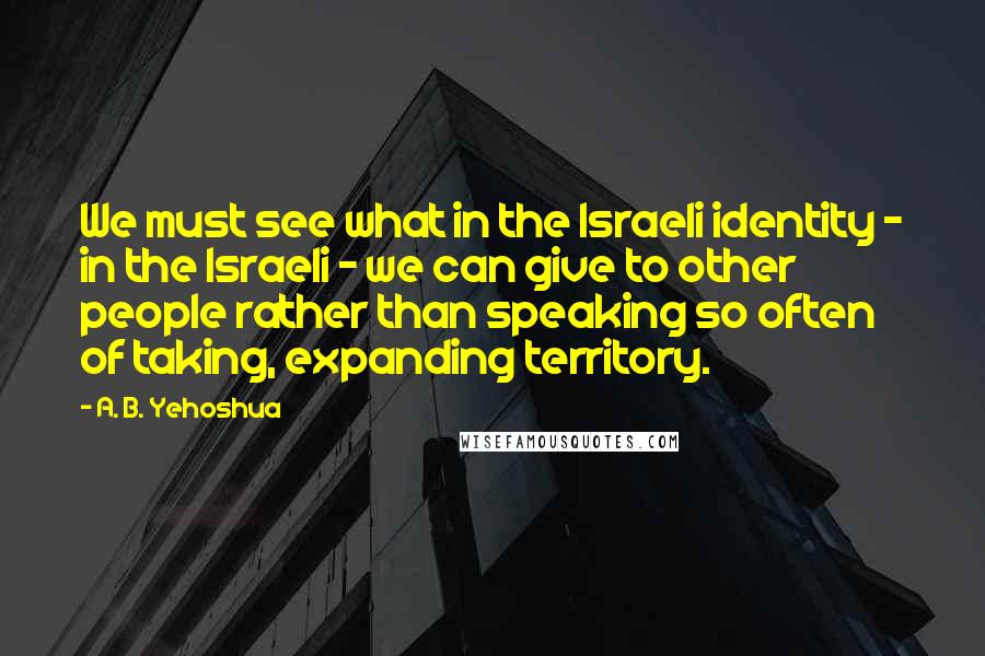 A. B. Yehoshua quotes: We must see what in the Israeli identity - in the Israeli - we can give to other people rather than speaking so often of taking, expanding territory.