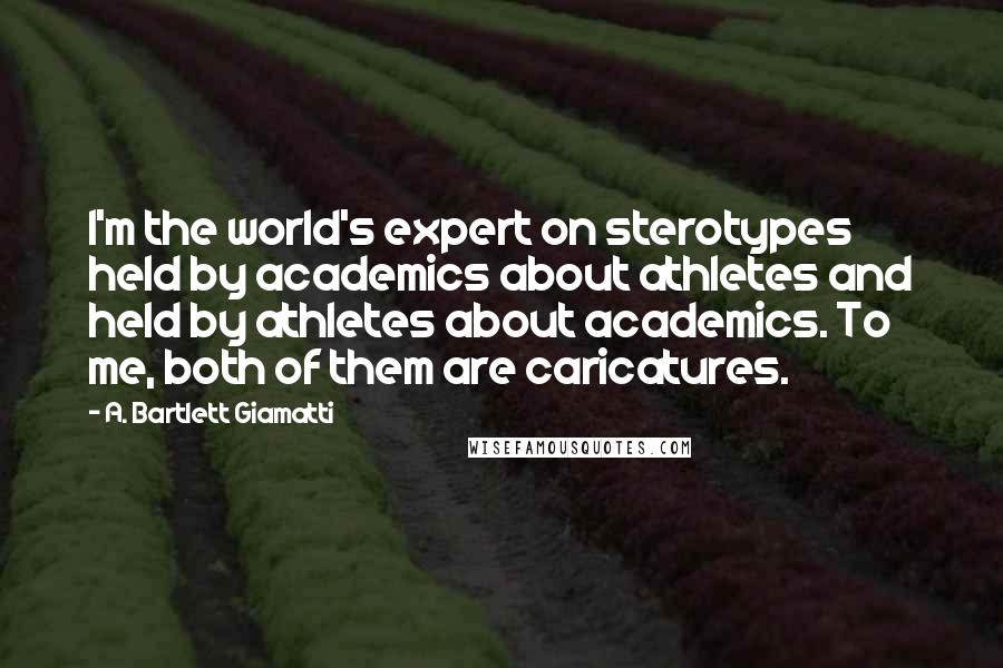 A. Bartlett Giamatti quotes: I'm the world's expert on sterotypes held by academics about athletes and held by athletes about academics. To me, both of them are caricatures.
