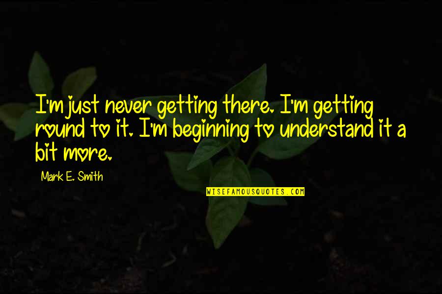 A Bit More Quotes By Mark E. Smith: I'm just never getting there. I'm getting round