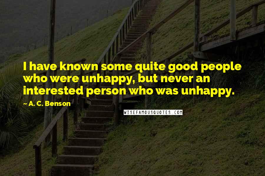 A. C. Benson quotes: I have known some quite good people who were unhappy, but never an interested person who was unhappy.
