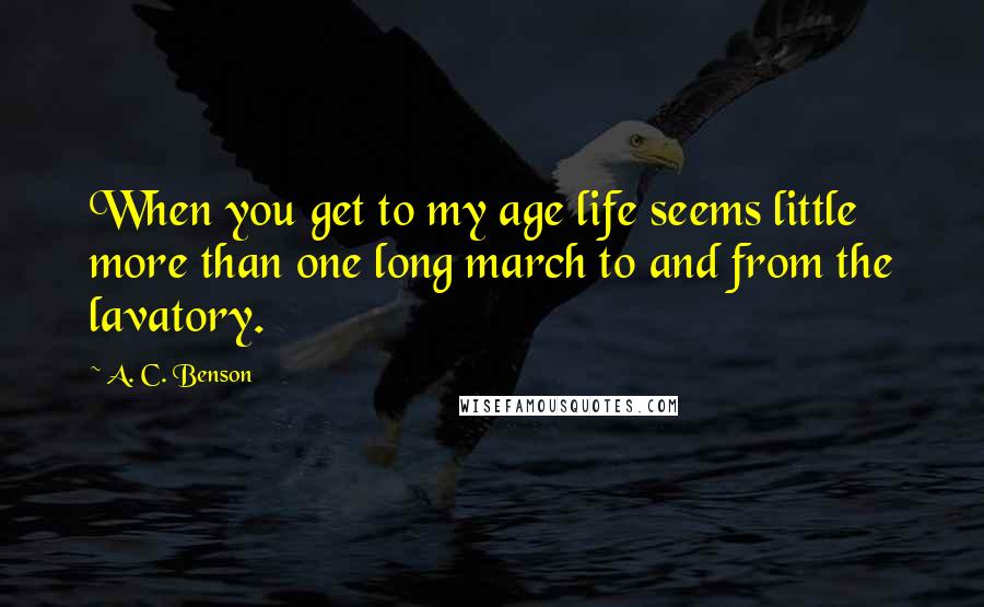 A. C. Benson quotes: When you get to my age life seems little more than one long march to and from the lavatory.