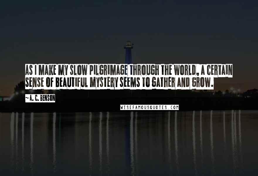 A. C. Benson quotes: As I make my slow pilgrimage through the world, a certain sense of beautiful mystery seems to gather and grow.