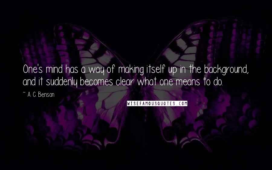 A. C. Benson quotes: One's mind has a way of making itself up in the background, and it suddenly becomes clear what one means to do.