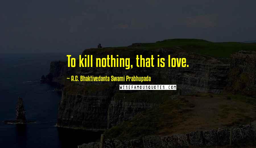 A.C. Bhaktivedanta Swami Prabhupada quotes: To kill nothing, that is love.