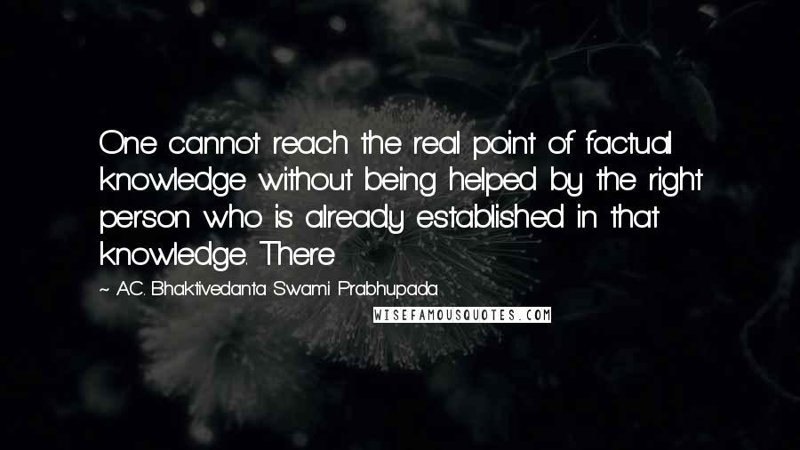 A.C. Bhaktivedanta Swami Prabhupada quotes: One cannot reach the real point of factual knowledge without being helped by the right person who is already established in that knowledge. There A.C. Bhaktivedanta Swami Prabhupada quotes: One cannot reach the real point of factual knowledge without being helped by the right person who is already established in that knowledge. There