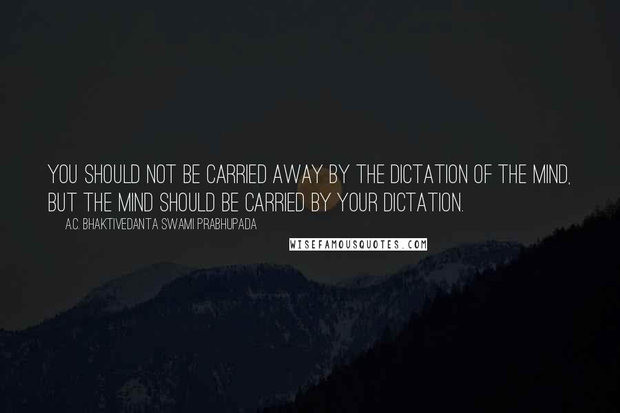 A.C. Bhaktivedanta Swami Prabhupada quotes: You should not be carried away by the dictation of the mind, but the mind should be carried by your dictation.