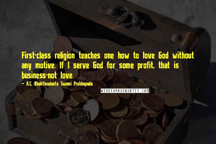 A.C. Bhaktivedanta Swami Prabhupada quotes: First-class religion teaches one how to love God without any motive. If I serve God for some profit, that is business-not love. A.C. Bhaktivedanta Swami Prabhupada quotes: First-class religion teaches one how to love God without any motive. If I serve God for some profit, that is business-not love.
