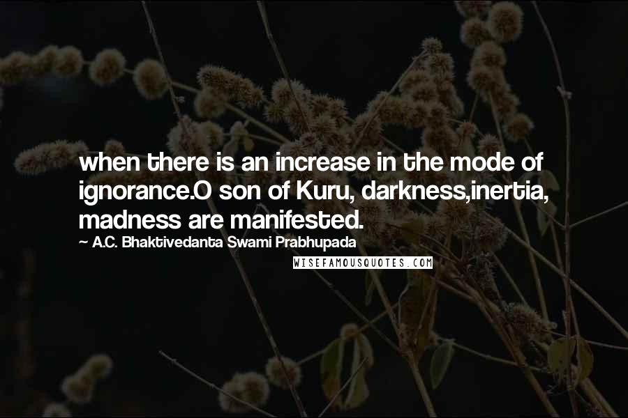 A.C. Bhaktivedanta Swami Prabhupada quotes: when there is an increase in the mode of ignorance.O son of Kuru, darkness,inertia, madness are manifested. A.C. Bhaktivedanta Swami Prabhupada quotes: when there is an increase in the mode of ignorance.O son of Kuru, darkness,inertia, madness are manifested.