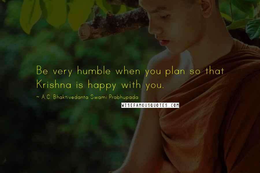 A.C. Bhaktivedanta Swami Prabhupada quotes: Be very humble when you plan so that Krishna is happy with you.