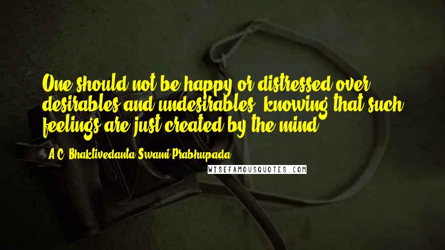 A.C. Bhaktivedanta Swami Prabhupada quotes: One should not be happy or distressed over desirables and undesirables, knowing that such feelings are just created by the mind.