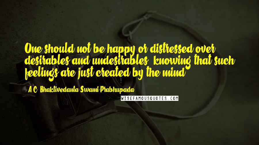 A.C. Bhaktivedanta Swami Prabhupada quotes: One should not be happy or distressed over desirables and undesirables, knowing that such feelings are just created by the mind. A.C. Bhaktivedanta Swami Prabhupada quotes: One should not be happy or distressed over desirables and undesirables, knowing that such feelings are just created by the mind.