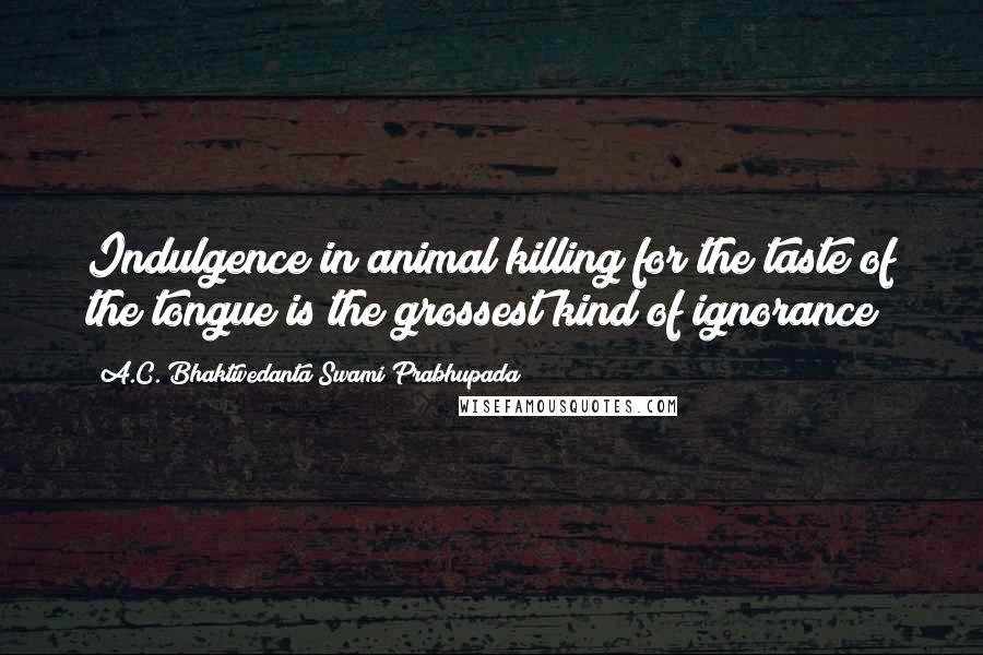 A.C. Bhaktivedanta Swami Prabhupada quotes: Indulgence in animal killing for the taste of the tongue is the grossest kind of ignorance