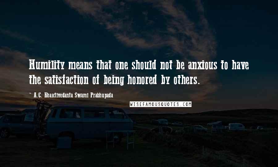 A.C. Bhaktivedanta Swami Prabhupada quotes: Humility means that one should not be anxious to have the satisfaction of being honored by others.