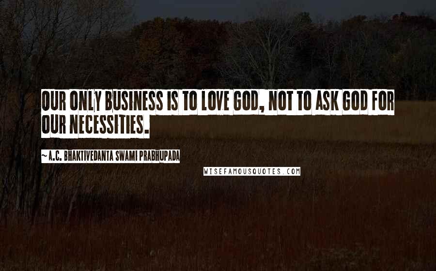 A.C. Bhaktivedanta Swami Prabhupada quotes: Our only business is to love God, not to ask God for our necessities.
