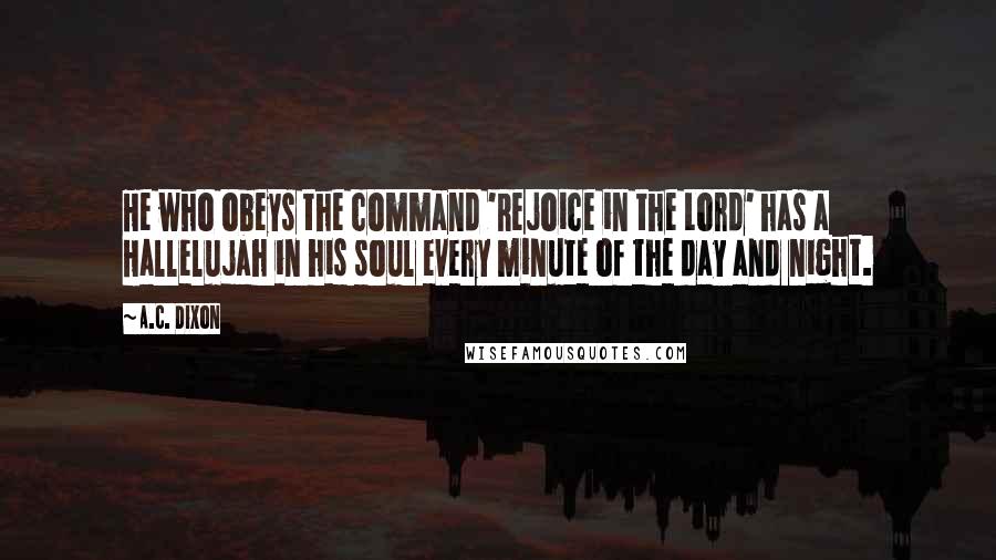 A.C. Dixon quotes: He who obeys the command 'Rejoice in the Lord' has a Hallelujah in his soul every minute of the day and night. A.C. Dixon quotes: He who obeys the command 'Rejoice in the Lord' has a Hallelujah in his soul every minute of the day and night.