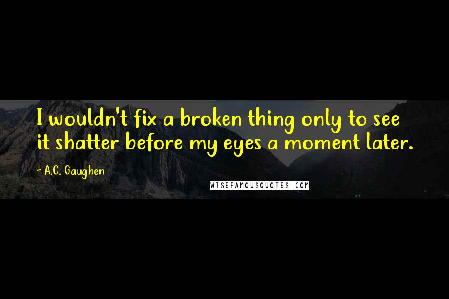 A.C. Gaughen quotes: I wouldn't fix a broken thing only to see it shatter before my eyes a moment later.