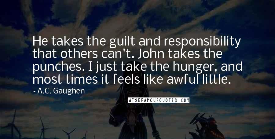 A.C. Gaughen quotes: He takes the guilt and responsibility that others can't. John takes the punches. I just take the hunger, and most times it feels like awful little.