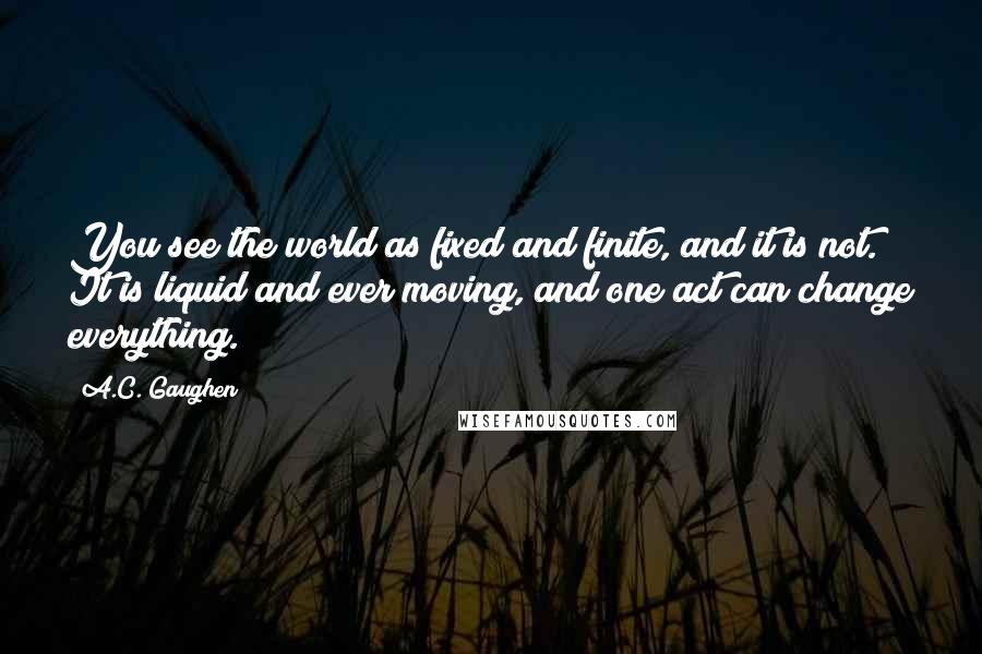 A.C. Gaughen quotes: You see the world as fixed and finite, and it is not. It is liquid and ever moving, and one act can change everything.
