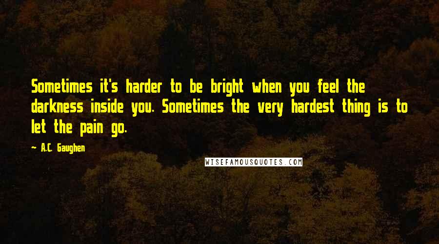 A.C. Gaughen quotes: Sometimes it's harder to be bright when you feel the darkness inside you. Sometimes the very hardest thing is to let the pain go.