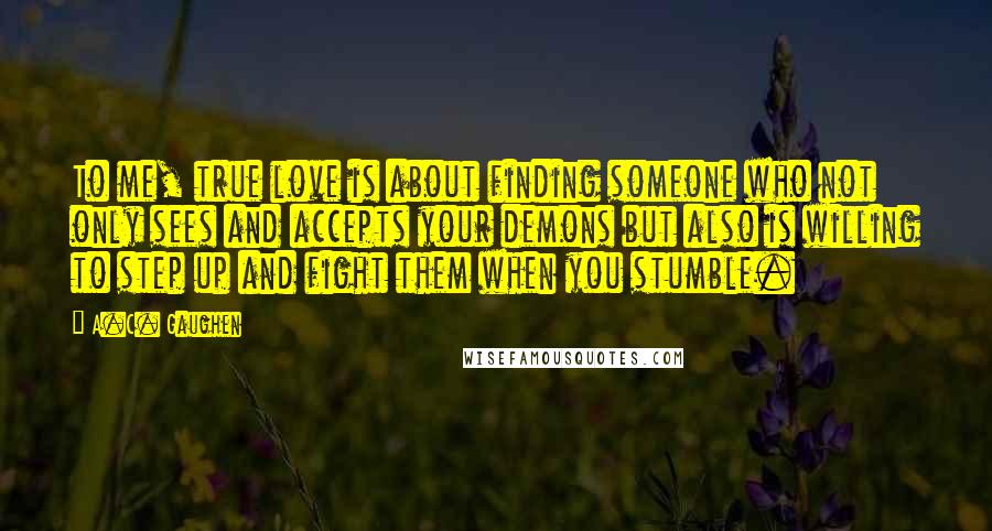 A.C. Gaughen quotes: To me, true love is about finding someone who not only sees and accepts your demons but also is willing to step up and fight them when you stumble.