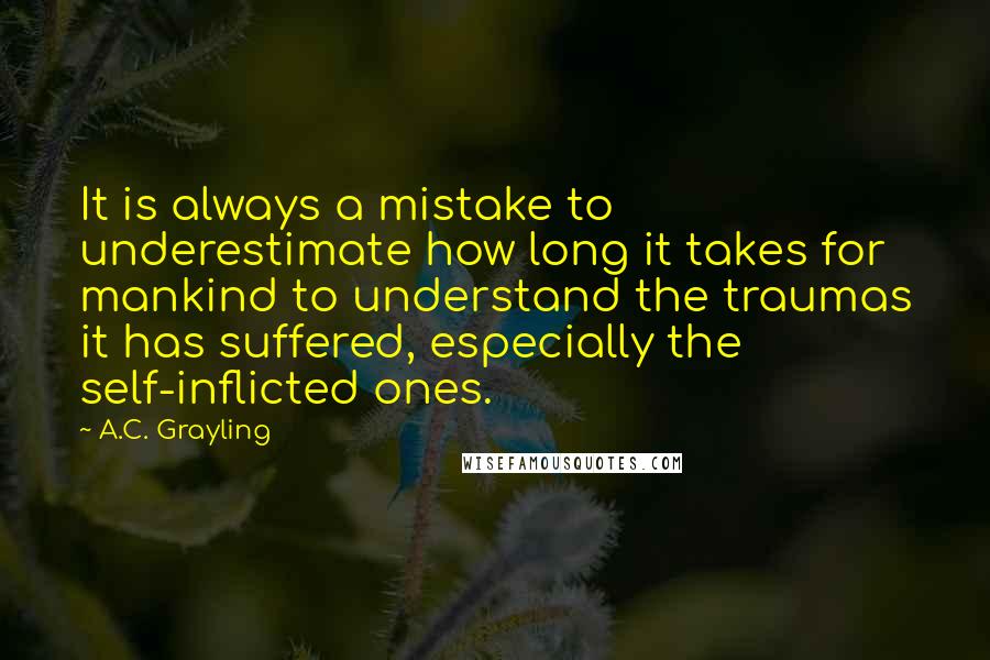 A.C. Grayling quotes: It is always a mistake to underestimate how long it takes for mankind to understand the traumas it has suffered, especially the self-inflicted ones.